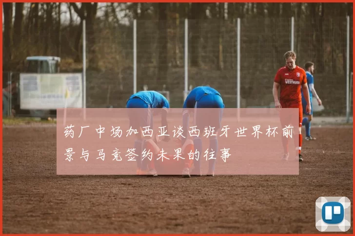 药厂中场加西亚谈西班牙世界杯前景与马竞签约未果的往事