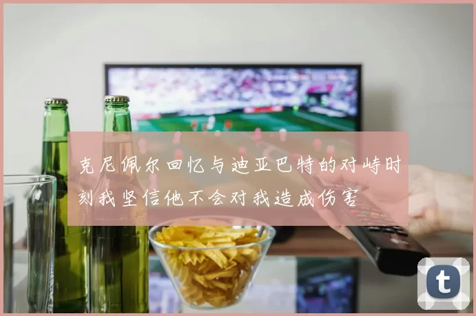 克尼佩尔回忆与迪亚巴特的对峙时刻我坚信他不会对我造成伤害
