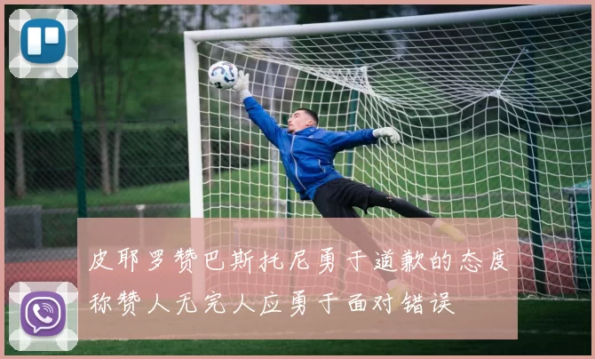 皮耶罗赞巴斯托尼勇于道歉的态度称赞人无完人应勇于面对错误