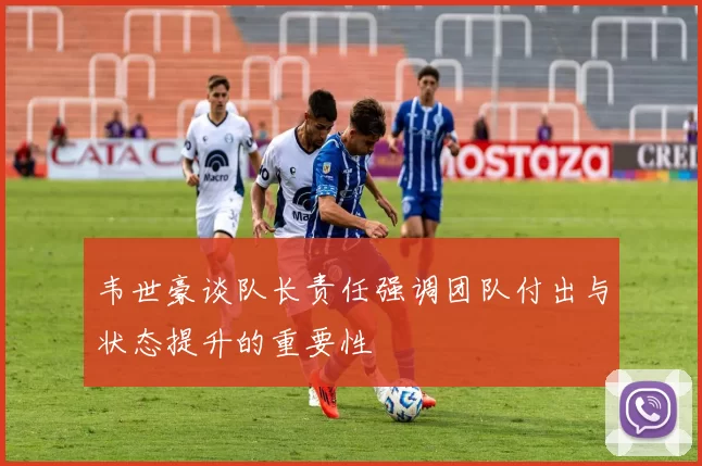 韦世豪谈队长责任强调团队付出与状态提升的重要性