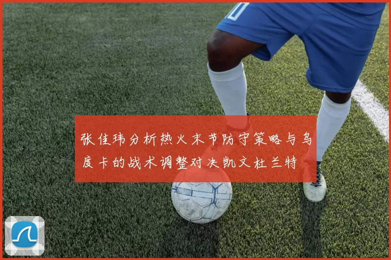 张佳玮分析热火末节防守策略与乌度卡的战术调整对决凯文杜兰特