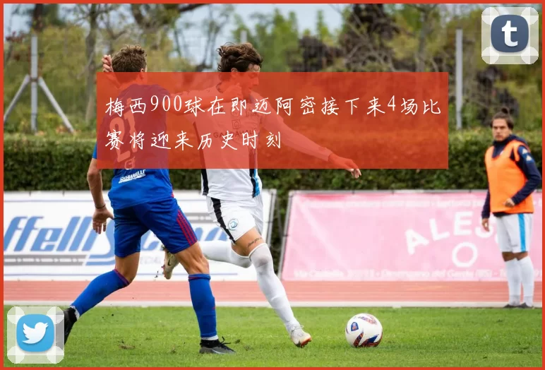 梅西900球在即迈阿密接下来4场比赛将迎来历史时刻