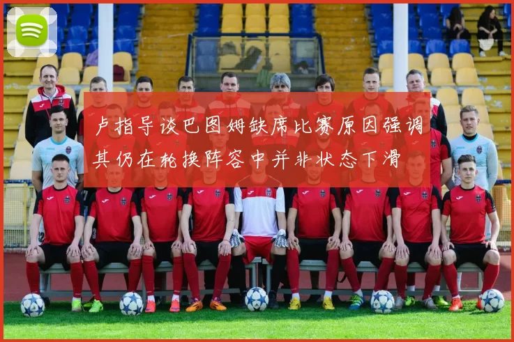 卢指导谈巴图姆缺席比赛原因强调其仍在轮换阵容中并非状态下滑