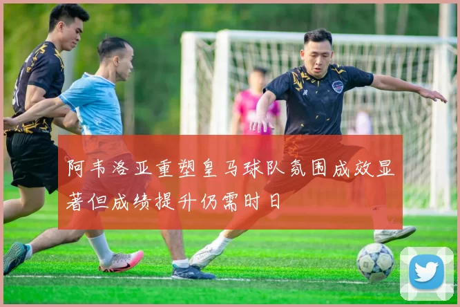 阿韦洛亚重塑皇马球队氛围成效显著但成绩提升仍需时日