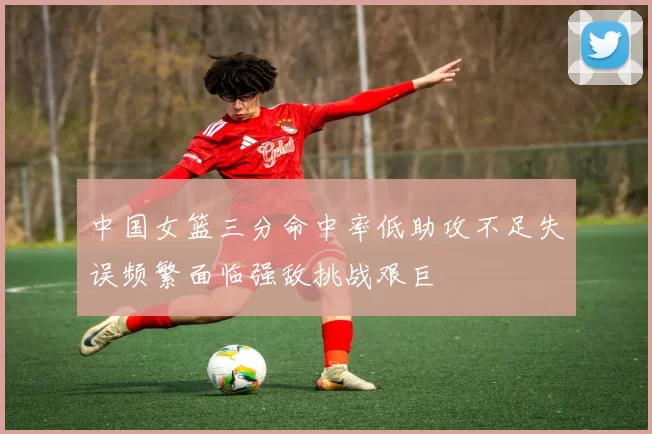 中国女篮三分命中率低助攻不足失误频繁面临强敌挑战艰巨