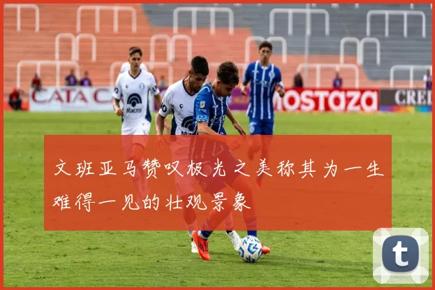 文班亚马赞叹极光之美称其为一生难得一见的壮观景象