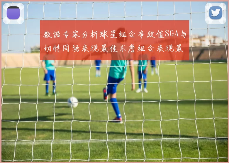 数据专家分析球星组合净效值SGA与切特同场表现最佳东詹组合表现最差