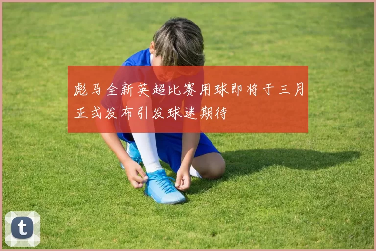 彪马全新英超比赛用球即将于三月正式发布引发球迷期待