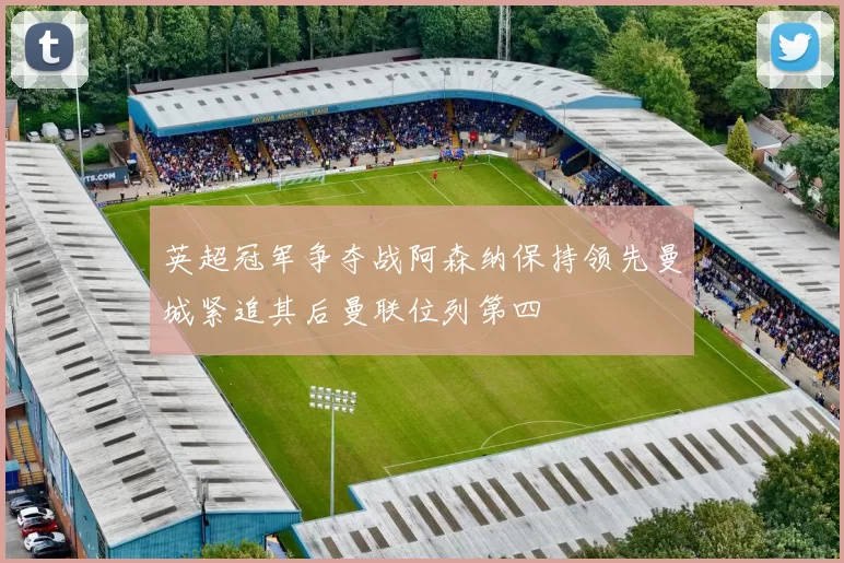 英超冠军争夺战阿森纳保持领先曼城紧追其后曼联位列第四