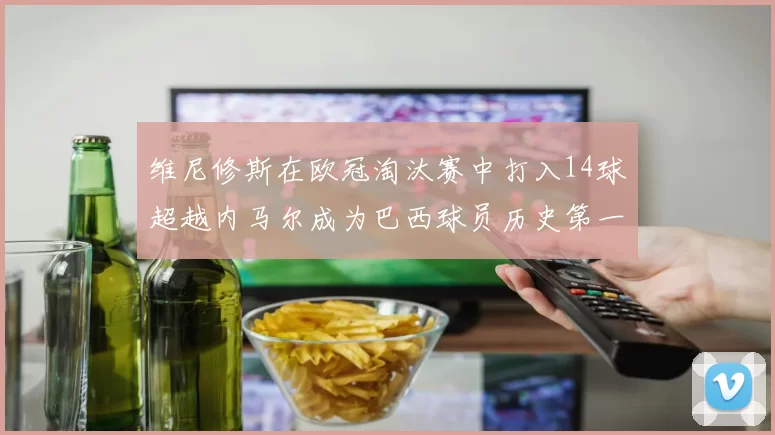 维尼修斯在欧冠淘汰赛中打入14球超越内马尔成为巴西球员历史第一人