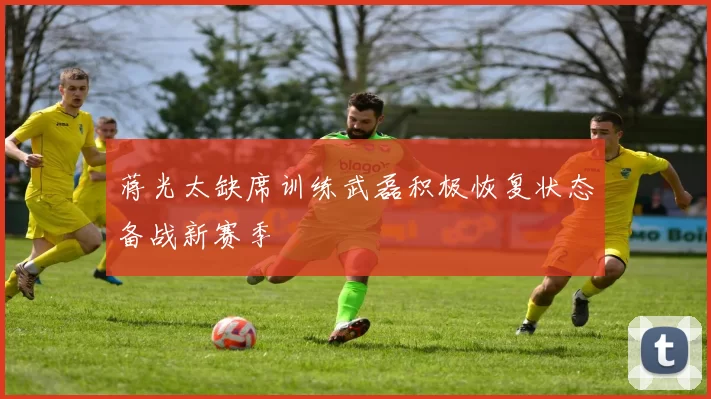 蒋光太缺席训练武磊积极恢复状态备战新赛季